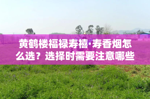 如何选择黄鹤楼福禄寿禧·寿香烟？选购时需要关注的细节