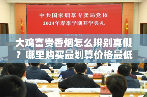 如何辨别大鸡富贵香烟的真伪？在哪些渠道购买最划算、价格最低？